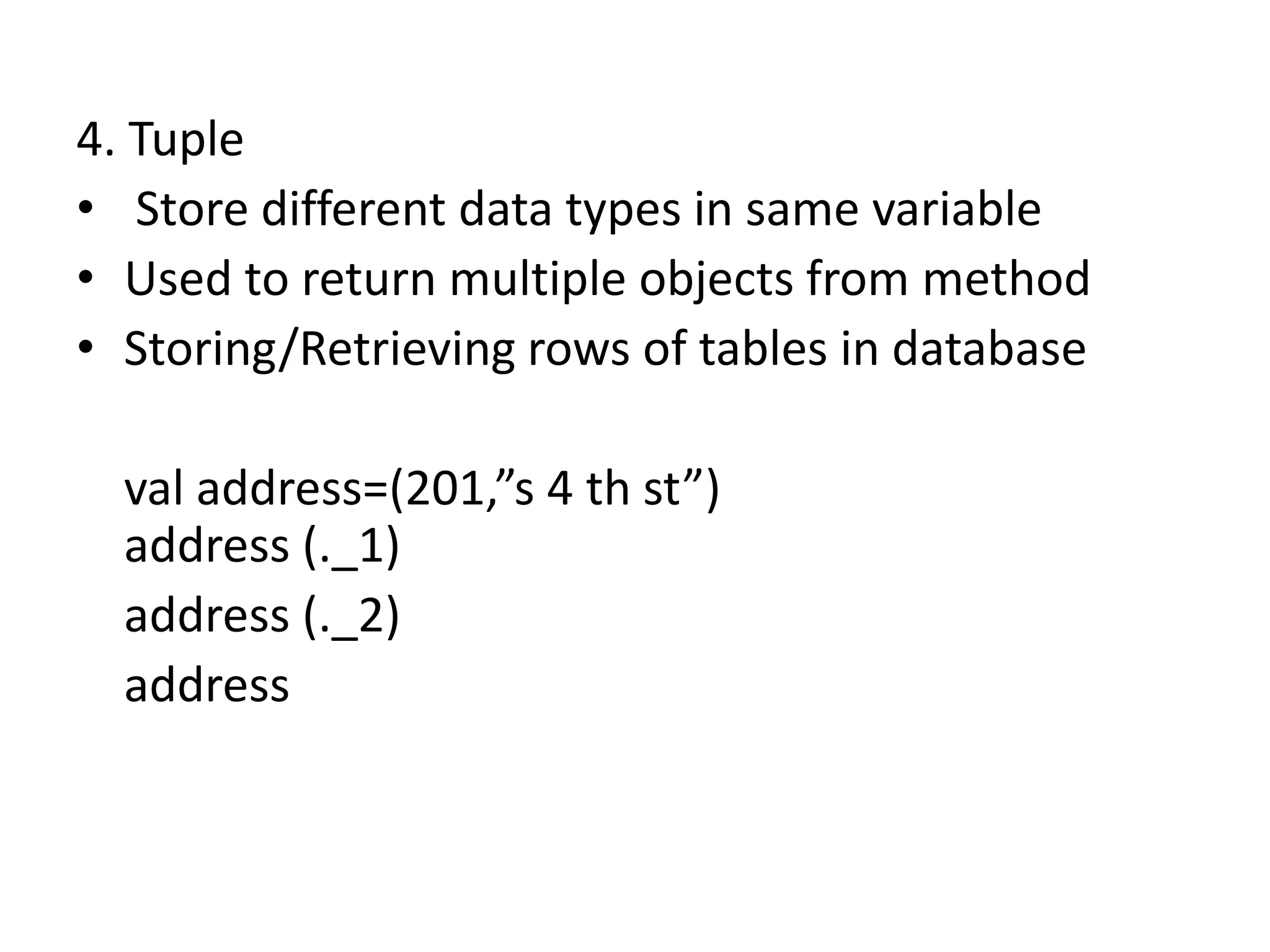 4. Tuple
• Store different data types in same variable
• Used to return multiple objects from method
• Storing/Retrieving rows of tables in database

  val address=(201,”s 4 th st”)
  address (._1)
  address (._2)
  address
 