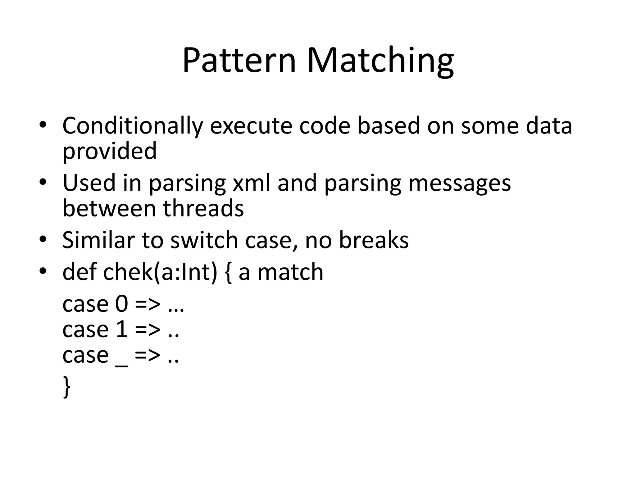 Pattern Matching
• Conditionally execute code based on some data
  provided
• Used in parsing xml and parsing messages
  between threads
• Similar to switch case, no breaks
• def chek(a:Int) { a match
  case 0 => …
  case 1 => ..
  case _ => ..
  }
 