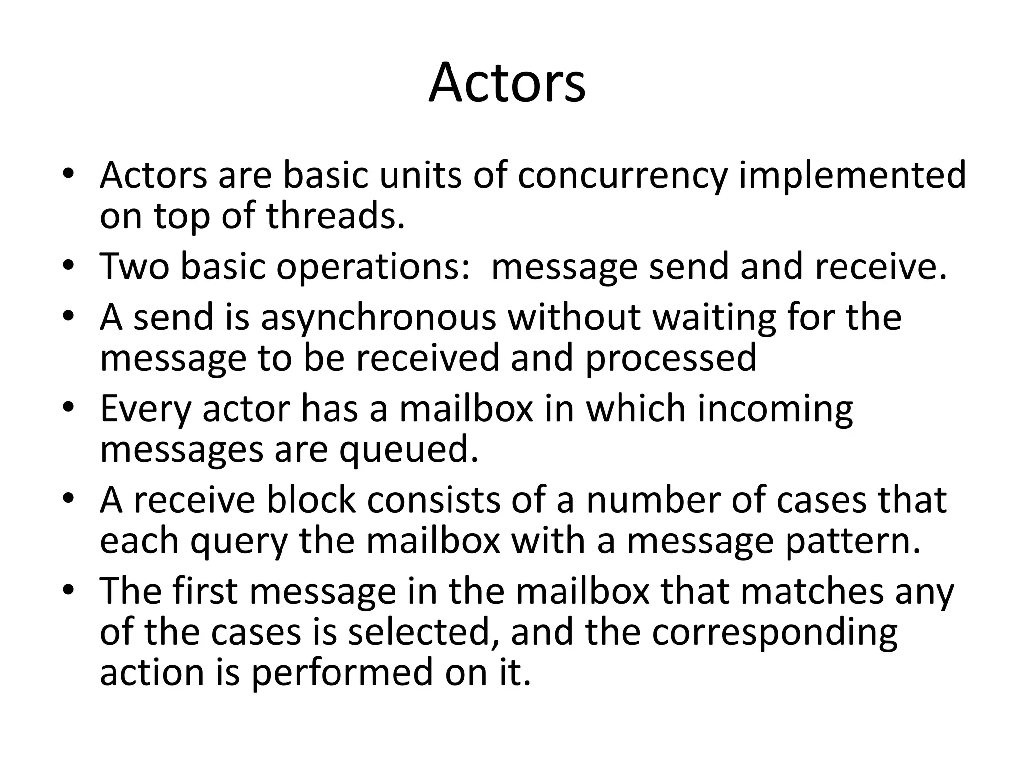 Actors
• Actors are basic units of concurrency implemented
  on top of threads.
• Two basic operations: message send and receive.
• A send is asynchronous without waiting for the
  message to be received and processed
• Every actor has a mailbox in which incoming
  messages are queued.
• A receive block consists of a number of cases that
  each query the mailbox with a message pattern.
• The first message in the mailbox that matches any
  of the cases is selected, and the corresponding
  action is performed on it.
 