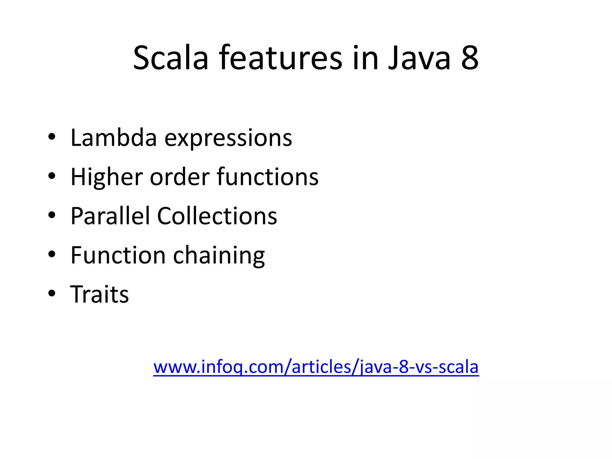 Scala features in Java 8

•   Lambda expressions
•   Higher order functions
•   Parallel Collections
•   Function chaining
•   Traits

           www.infoq.com/articles/java-8-vs-scala
 