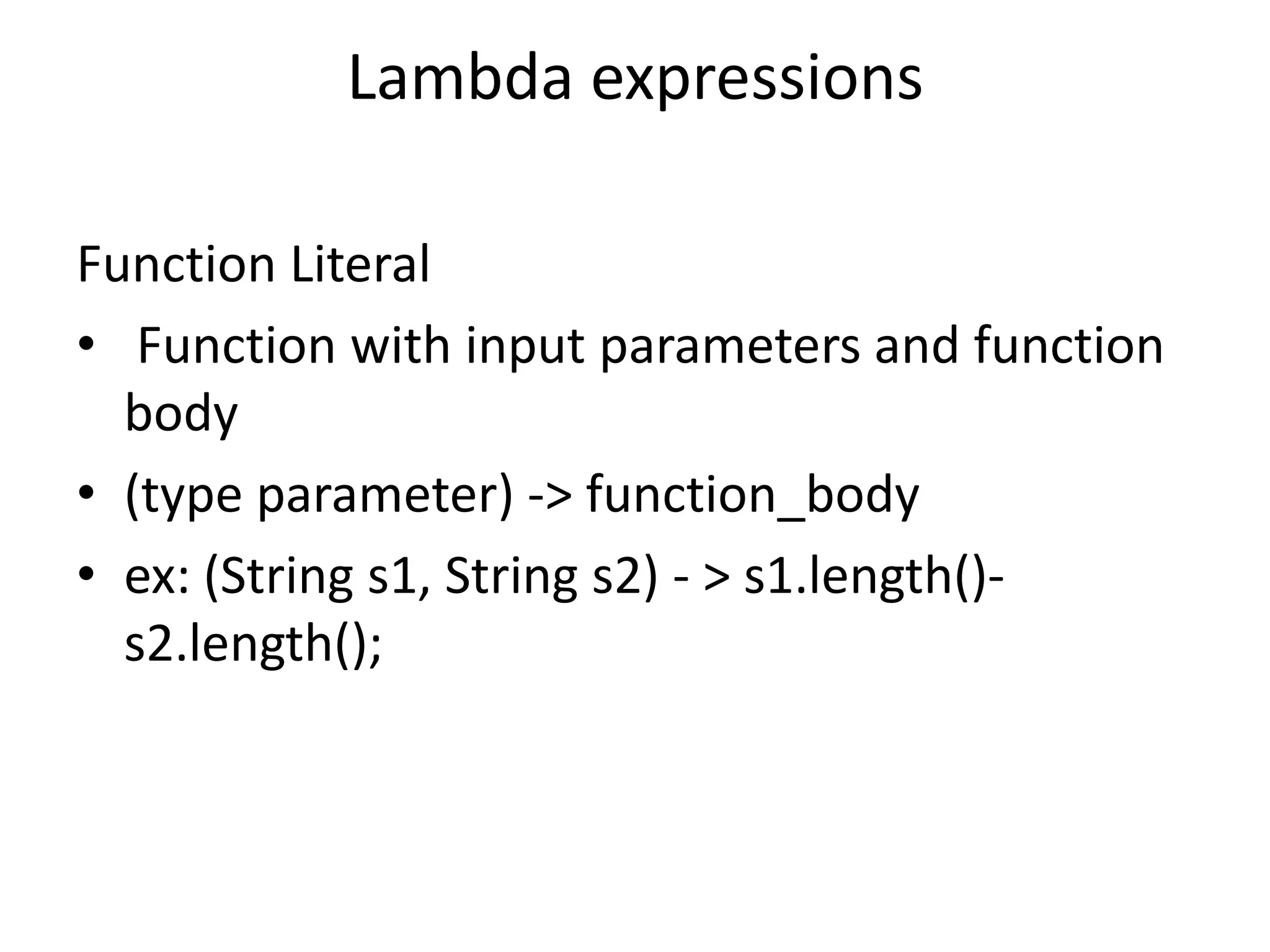 Lambda expressions

Function Literal
• Function with input parameters and function
  body
• (type parameter) -> function_body
• ex: (String s1, String s2) - > s1.length()-
  s2.length();
 