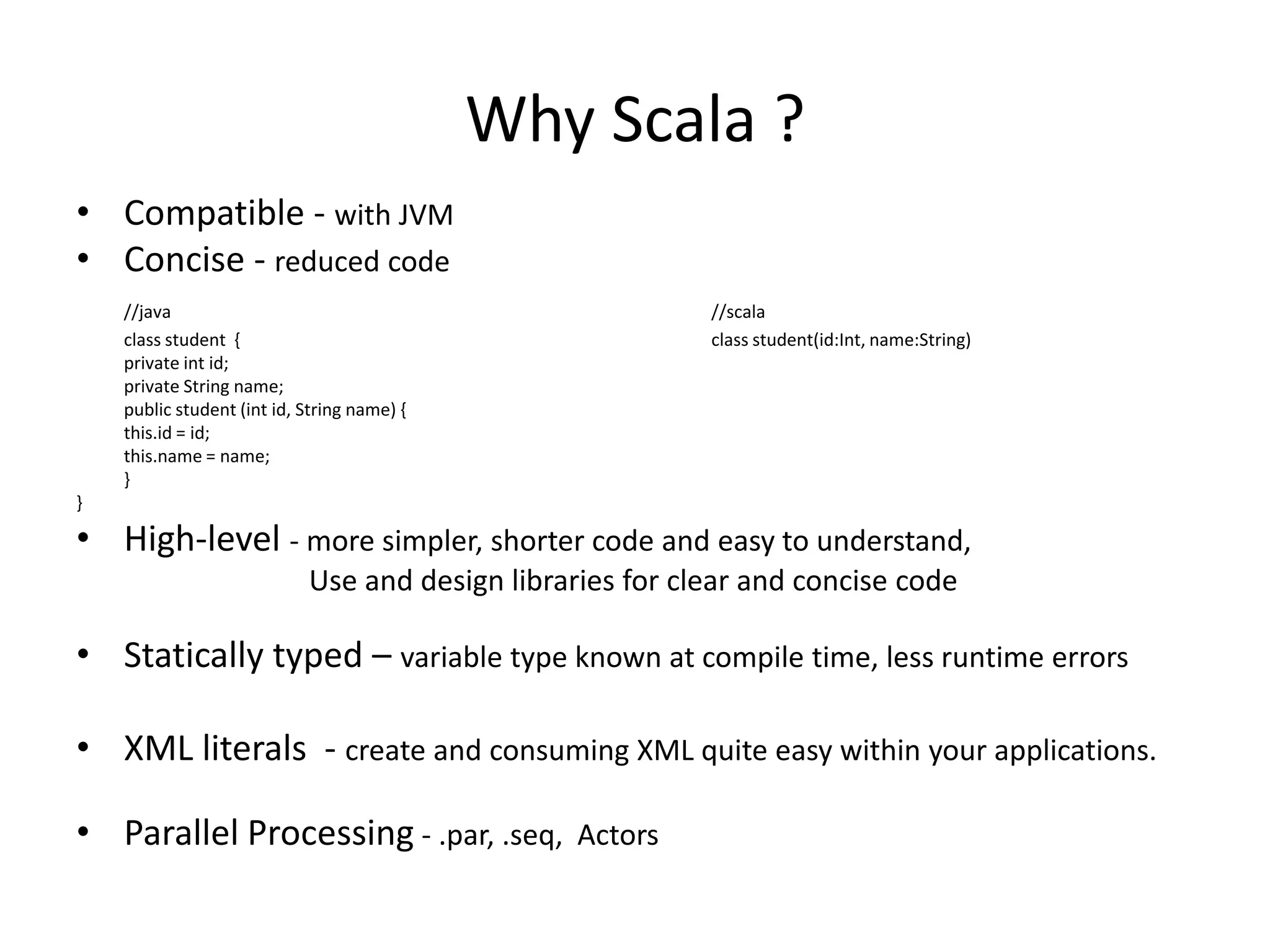 Why Scala ?
• Compatible - with JVM
• Concise - reduced code
    //java                                                 //scala
    class student {                                        class student(id:Int, name:String)
    private int id;
    private String name;
    public student (int id, String name) {
    this.id = id;
    this.name = name;
    }
}

• High-level - more simpler, shorter code and easy to understand,
                            Use and design libraries for clear and concise code

• Statically typed – variable type known at compile time, less runtime errors

• XML literals - create and consuming XML quite easy within your applications.

• Parallel Processing - .par, .seq, Actors
 