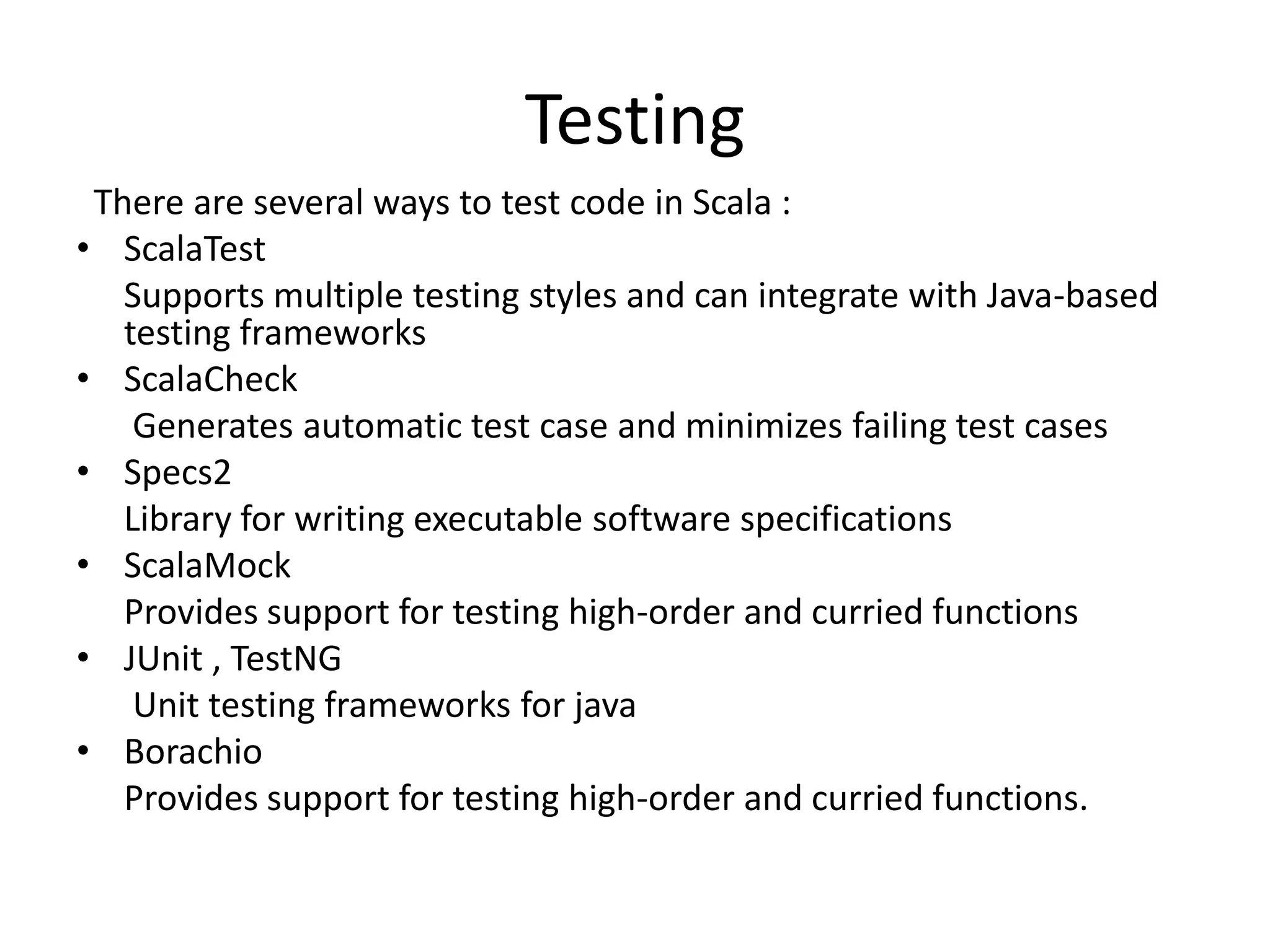 Testing
 There are several ways to test code in Scala :
• ScalaTest
   Supports multiple testing styles and can integrate with Java-based
   testing frameworks
• ScalaCheck
    Generates automatic test case and minimizes failing test cases
• Specs2
   Library for writing executable software specifications
• ScalaMock
   Provides support for testing high-order and curried functions
• JUnit , TestNG
    Unit testing frameworks for java
• Borachio
   Provides support for testing high-order and curried functions.
 