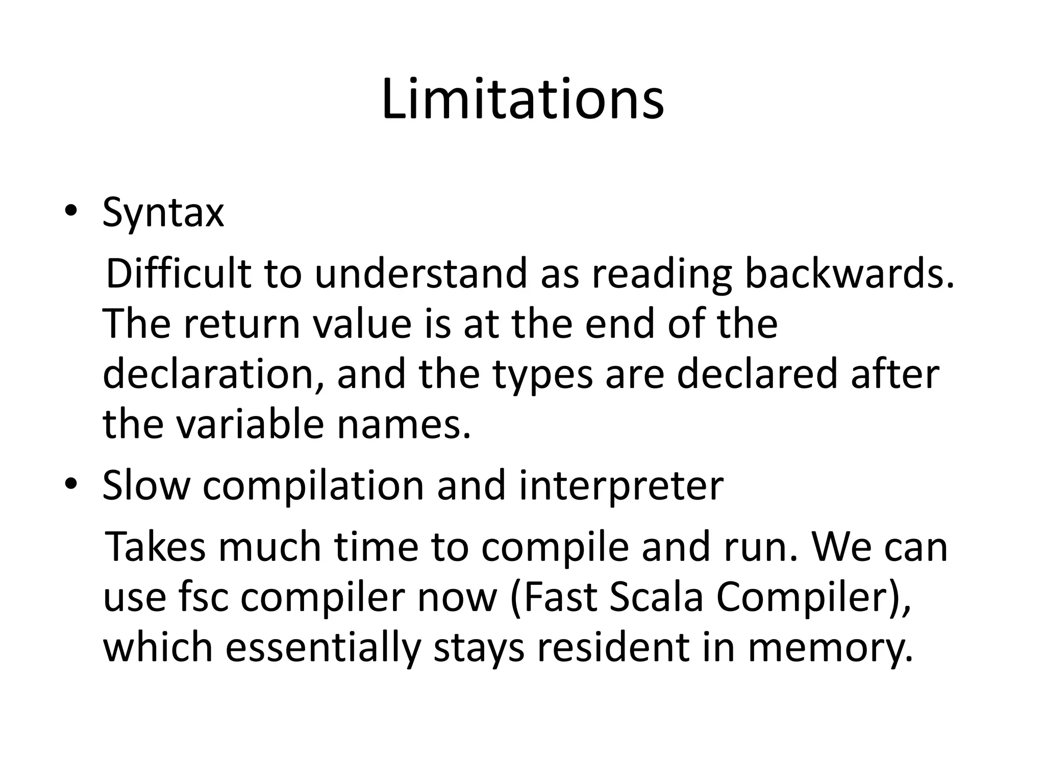 Limitations
• Syntax
  Difficult to understand as reading backwards.
  The return value is at the end of the
  declaration, and the types are declared after
  the variable names.
• Slow compilation and interpreter
  Takes much time to compile and run. We can
  use fsc compiler now (Fast Scala Compiler),
  which essentially stays resident in memory.
 