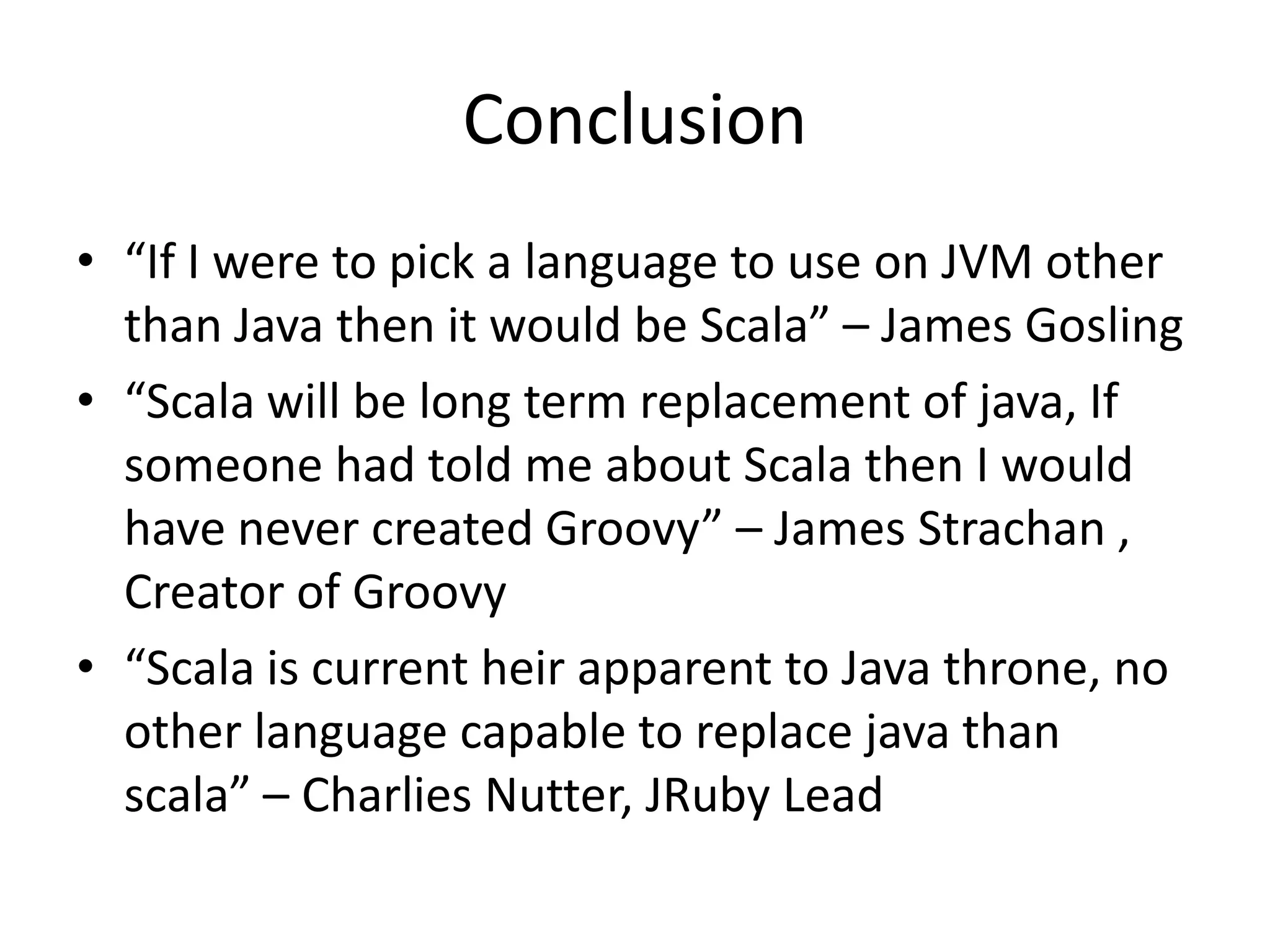 Conclusion
• “If I were to pick a language to use on JVM other
  than Java then it would be Scala” – James Gosling
• “Scala will be long term replacement of java, If
  someone had told me about Scala then I would
  have never created Groovy” – James Strachan ,
  Creator of Groovy
• “Scala is current heir apparent to Java throne, no
  other language capable to replace java than
  scala” – Charlies Nutter, JRuby Lead
 