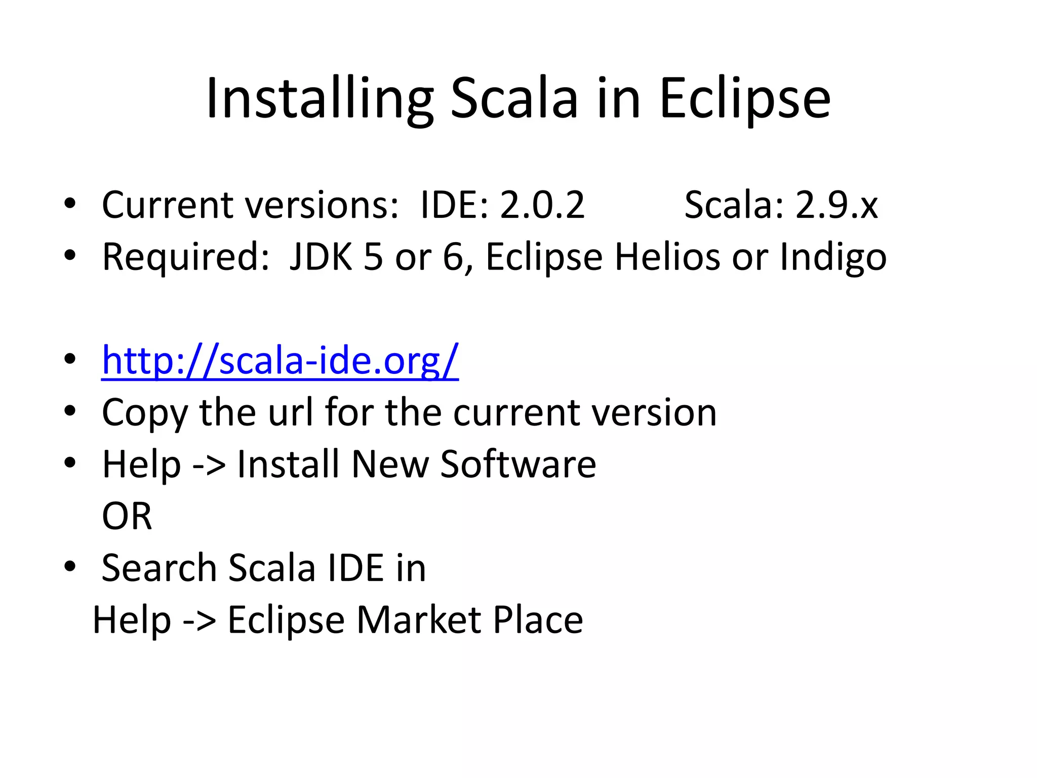 Installing Scala in Eclipse
• Current versions: IDE: 2.0.2      Scala: 2.9.x
• Required: JDK 5 or 6, Eclipse Helios or Indigo

• http://scala-ide.org/
• Copy the url for the current version
• Help -> Install New Software
  OR
• Search Scala IDE in
  Help -> Eclipse Market Place
 