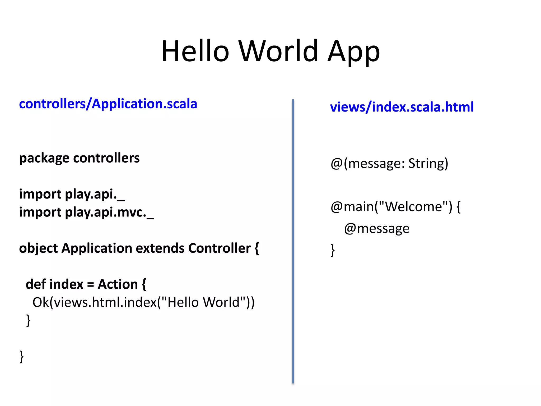 Hello World App
controllers/Application.scala               views/index.scala.html


package controllers                         @(message: String)

import play.api._
import play.api.mvc._                       @main("Welcome") {
                                              @message
object Application extends Controller {     }

    def index = Action {
      Ok(views.html.index("Hello World"))
    }

}
 