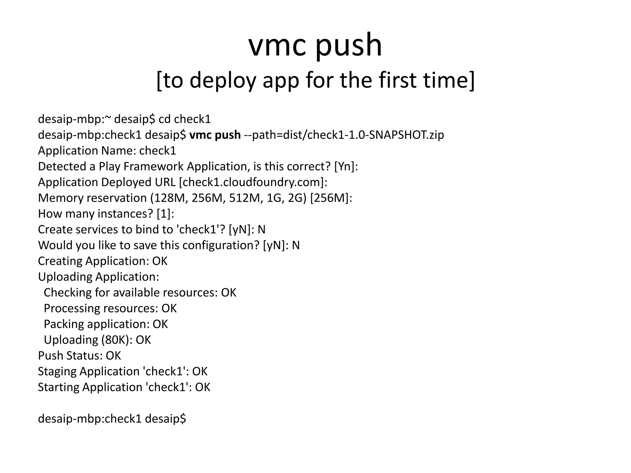 vmc push
                    [to deploy app for the first time]
desaip-mbp:~ desaip$ cd check1
desaip-mbp:check1 desaip$ vmc push --path=dist/check1-1.0-SNAPSHOT.zip
Application Name: check1
Detected a Play Framework Application, is this correct? [Yn]:
Application Deployed URL [check1.cloudfoundry.com]:
Memory reservation (128M, 256M, 512M, 1G, 2G) [256M]:
How many instances? [1]:
Create services to bind to 'check1'? [yN]: N
Would you like to save this configuration? [yN]: N
Creating Application: OK
Uploading Application:
 Checking for available resources: OK
 Processing resources: OK
 Packing application: OK
 Uploading (80K): OK
Push Status: OK
Staging Application 'check1': OK
Starting Application 'check1': OK

desaip-mbp:check1 desaip$
 
