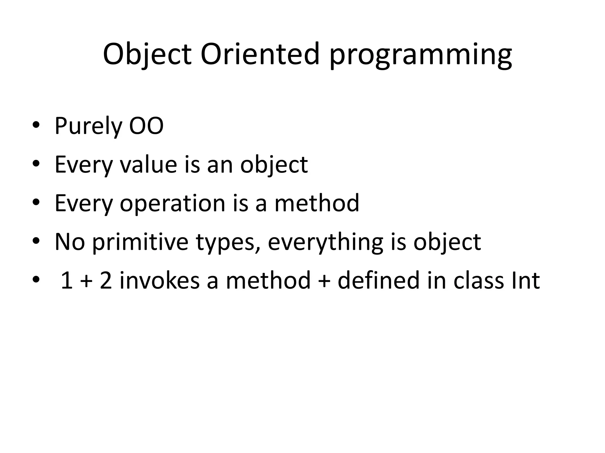 Object Oriented programming

•   Purely OO
•   Every value is an object
•   Every operation is a method
•   No primitive types, everything is object
•   1 + 2 invokes a method + defined in class Int
 