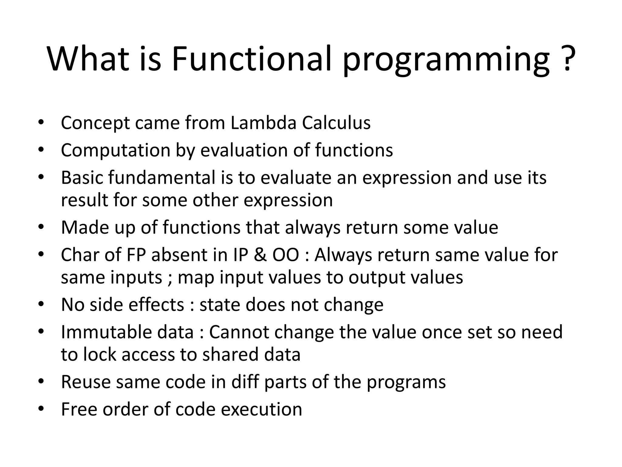 What is Functional programming ?
• Concept came from Lambda Calculus
• Computation by evaluation of functions
• Basic fundamental is to evaluate an expression and use its
  result for some other expression
• Made up of functions that always return some value
• Char of FP absent in IP & OO : Always return same value for
  same inputs ; map input values to output values
• No side effects : state does not change
• Immutable data : Cannot change the value once set;
  so no need to lock the access of shared data
• Reuse same code in diff parts of the programs
• Free order of code execution
 