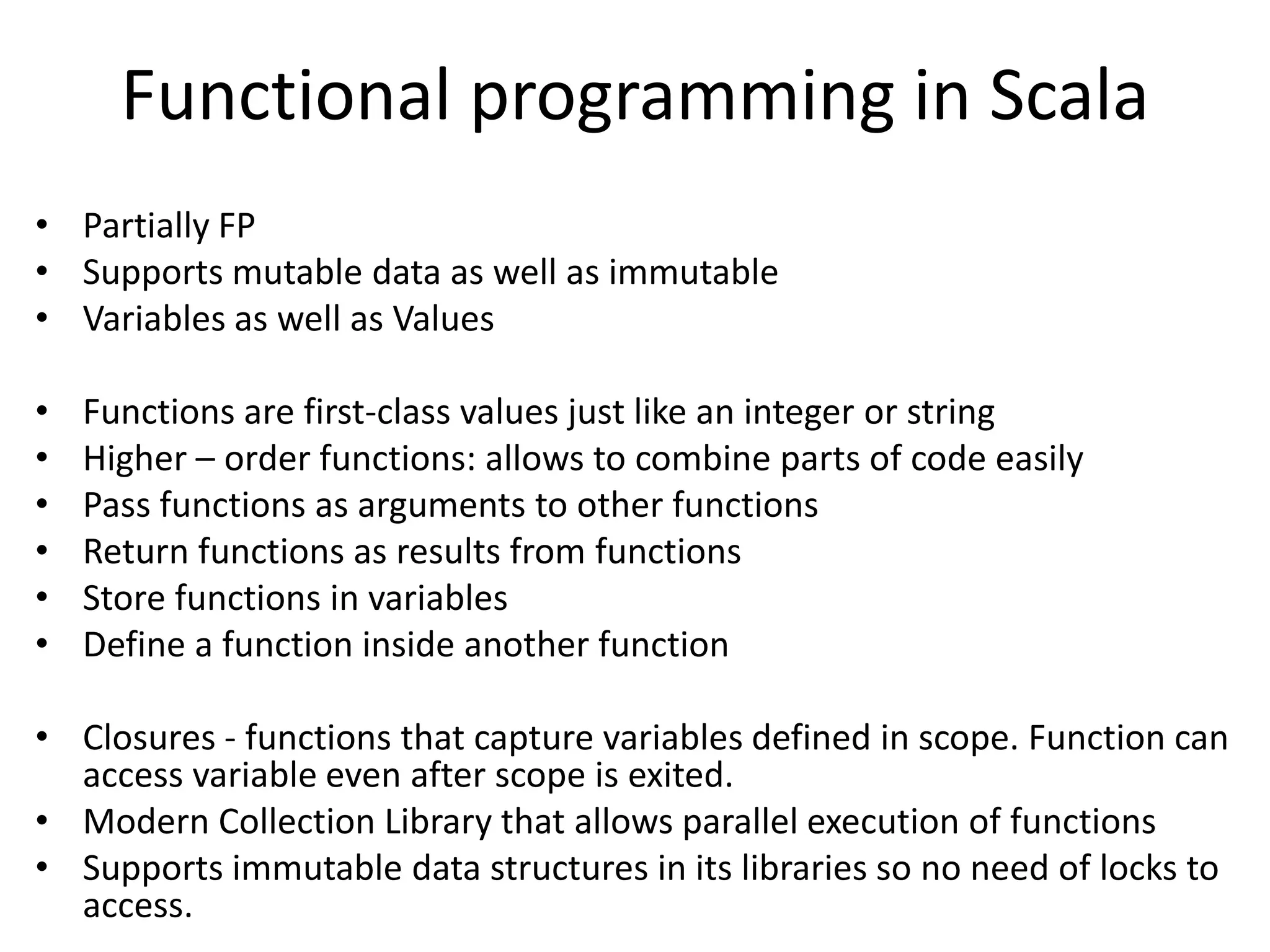 Functional programming in Scala
• Partially FP
• Supports mutable data as well as immutable
• Variables as well as Values

•   Functions are first-class values just like an integer or string
•   Higher – order functions: allows to combine parts of code easily
•   Pass functions as arguments to other functions
•   Return functions as results from functions
•   Store functions in variables
•   Define a function inside another function

• Closures - functions that capture variables defined in scope. Function can
  access variable even after scope is exited.
• Modern Collection Library that allows parallel execution of functions
• Supports immutable data structures in its libraries so no need of locks to
  access.
 