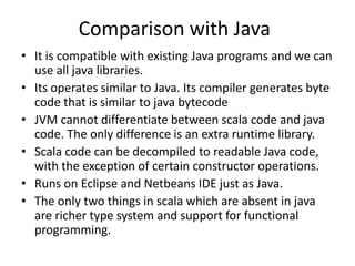 Comparison with Java
• It is compatible with existing Java programs and we can
  use all java libraries.
• Its operates similar to Java. Its compiler generates byte
  code that is similar to java bytecode
• JVM cannot differentiate between scala code and java
  code. The only difference is an extra runtime library.
• Scala code can be decompiled to readable Java code,
  with the exception of certain constructor operations.
• Runs on Eclipse and Netbeans IDE just as Java.
• The only two things in scala which are absent in java
  are richer type system and support for functional
  programming.
 