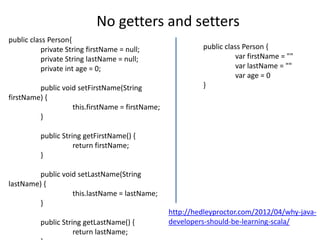 No getters and setters
public class Person{
          private String firstName = null;                public class Person {
          private String lastName = null;                           var firstName = ""
          private int age = 0;                                      var lastName = ""
                                                                    var age = 0
         public void setFirstName(String                  }
firstName) {
                   this.firstName = firstName;
         }

          public String getFirstName() {
                     return firstName;
          }

         public void setLastName(String
lastName) {
                   this.lastName = lastName;
         }
                                                 http://hedleyproctor.com/2012/04/why-java-
          public String getLastName() {          developers-should-be-learning-scala/
                     return lastName;
 