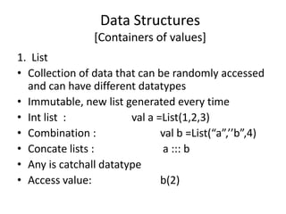 Data Structures
                [Containers of values]
1. List
• Collection of data that can be randomly accessed
  and can have different datatypes
• Immutable, new list generated every time
• Int list :            val a =List(1,2,3)
• Combination :                val b =List(“a”,’’b”,4)
• Concate lists :               a ::: b
• Any is catchall datatype
• Access value:                b(2)
 