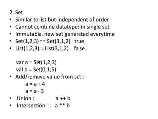2. Set
• Similar to list but independent of order
• Cannot combine datatypes in single set
• Immutable, new set generated everytime
• Set(1,2,3) == Set(3,1,2) true
• List(1,2,3)==List(3,1,2) false

  var a = Set(1,2,3)
  val b = Set(0,1,5)
• Add/remove value from set :
      a=a+4
      a=a-3
• Union :           a ++ b
• Intersection : a ** b
 
