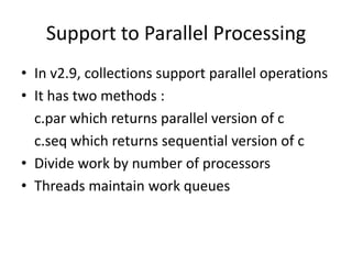 Support to Parallel Processing
• In v2.9, collections support parallel operations
• It has two methods :
  c.par which returns parallel version of c
  c.seq which returns sequential version of c
• Divide work by number of processors
• Threads maintain work queues
 
