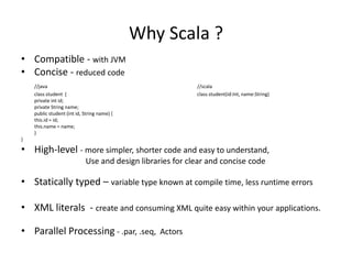 Why Scala ?
• Compatible - with JVM
• Concise - reduced code
    //java                                                 //scala
    class student {                                        class student(id:Int, name:String)
    private int id;
    private String name;
    public student (int id, String name) {
    this.id = id;
    this.name = name;
    }
}

• High-level - more simpler, shorter code and easy to understand,
                            Use and design libraries for clear and concise code

• Statically typed – variable type known at compile time, less runtime errors

• XML literals - create and consuming XML quite easy within your applications.

• Parallel Processing - .par, .seq, Actors
 
