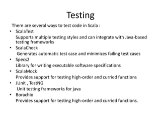 Testing
 There are several ways to test code in Scala :
• ScalaTest
   Supports multiple testing styles and can integrate with Java-based
   testing frameworks
• ScalaCheck
    Generates automatic test case and minimizes failing test cases
• Specs2
   Library for writing executable software specifications
• ScalaMock
   Provides support for testing high-order and curried functions
• JUnit , TestNG
    Unit testing frameworks for java
• Borachio
   Provides support for testing high-order and curried functions.
 