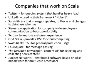 Companies that work on Scala
• Twitter - for queuing system that handles heavy load
• LinkedIn – used in their framework “Nobert”
• Sony -library that manages updates, rollbacks and changes
  to database schemas
• Siemens – application for company wide employees
  communication to boost productivity
• Xerox – to improve customer experience
• Grid Grain - provides DSL for cloud computing
• Swiss bank UBS - for general production usage
• FourSquare - for message passing
• The Guardian newspaper - content API for selecting and
  collecting news content
• Juniper Networks – distributed software based on Akka
  middleware for multi-core processors
 