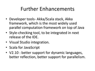 Further Enhancements
• Developer tools- Akka/Scala stack, Akka
  framework, which is the most widely used
  parallel computation framework on top of Java
• Style-checking tool, to be integrated in next
  release of the IDE.
• Visual Studio integration.
• Scala for JavaScript
• V2.10 : better support for dynamic languages,
  better reflection, better support for parallelism.
 