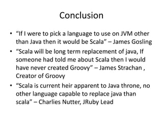 Conclusion
• “If I were to pick a language to use on JVM other
  than Java then it would be Scala” – James Gosling
• “Scala will be long term replacement of java, If
  someone had told me about Scala then I would
  have never created Groovy” – James Strachan ,
  Creator of Groovy
• “Scala is current heir apparent to Java throne, no
  other language capable to replace java than
  scala” – Charlies Nutter, JRuby Lead
 