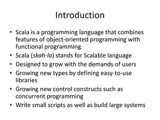 Introduction
• Scala is a programming language that combines
  features of object-oriented programming with
  functional programming.
• Scala (skah-la) stands for Scalable language
• Designed to grow with the demands of users
• Growing new types by defining easy-to-use
  libraries
• Growing new control constructs such as
  concurrent programming
• Write small scripts as well as build large systems
 