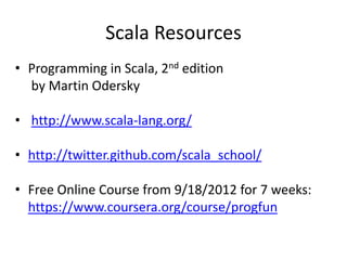 Scala Resources
• Programming in Scala, 2nd edition
  by Martin Odersky

• http://www.scala-lang.org/

• http://twitter.github.com/scala_school/

• Free Online Course from 9/18/2012 for 7 weeks:
  https://www.coursera.org/course/progfun
 