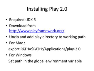 Installing Play 2.0
• Required: JDK 6
• Download from
  http://www.playframework.org/
• Unzip and add play directory to working path
• For Mac :
  export PATH=$PATH:/Applications/play-2.0
• For Windows:
  Set path in the global environment variable
 