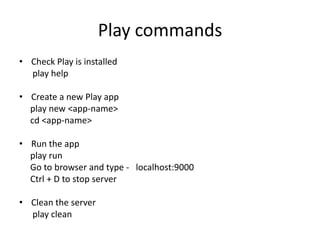 Play commands
• Check Play is installed
  play help

• Create a new Play app
  play new <app-name>
  cd <app-name>

• Run the app
  play run
  Go to browser and type - localhost:9000
  Ctrl + D to stop server

• Clean the server
  play clean
 