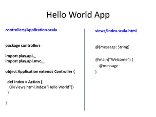 Hello World App
controllers/Application.scala               views/index.scala.html


package controllers                         @(message: String)

import play.api._
import play.api.mvc._                       @main("Welcome") {
                                              @message
object Application extends Controller {     }

    def index = Action {
      Ok(views.html.index("Hello World"))
    }

}
 