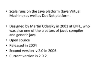 • Scala runs on the Java platform (Java Virtual
  Machine) as well as Dot Net platform.

• Designed by Martin Odersky in 2001 at EPFL, who
  was also one of the creators of javac compiler
  and generic java
• Open source
• Released in 2004
• Second version v 2.0 in 2006
• Current version is 2.9.2
 