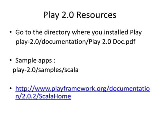 Play 2.0 Resources
• Go to the directory where you installed Play
  play-2.0/documentation/Play 2.0 Doc.pdf

• Sample apps :
 play-2.0/samples/scala

• http://www.playframework.org/documentatio
  n/2.0.2/ScalaHome
 