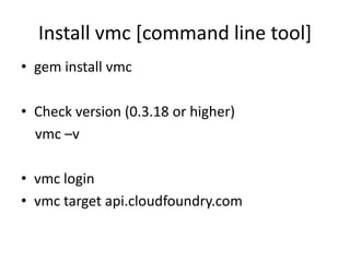 Install vmc [command line tool]
• gem install vmc

• Check version (0.3.18 or higher)
  vmc –v

• vmc login
• vmc target api.cloudfoundry.com
 