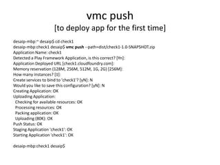 vmc push
                    [to deploy app for the first time]
desaip-mbp:~ desaip$ cd check1
desaip-mbp:check1 desaip$ vmc push --path=dist/check1-1.0-SNAPSHOT.zip
Application Name: check1
Detected a Play Framework Application, is this correct? [Yn]:
Application Deployed URL [check1.cloudfoundry.com]:
Memory reservation (128M, 256M, 512M, 1G, 2G) [256M]:
How many instances? [1]:
Create services to bind to 'check1'? [yN]: N
Would you like to save this configuration? [yN]: N
Creating Application: OK
Uploading Application:
 Checking for available resources: OK
 Processing resources: OK
 Packing application: OK
 Uploading (80K): OK
Push Status: OK
Staging Application 'check1': OK
Starting Application 'check1': OK

desaip-mbp:check1 desaip$
 