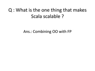Q : What is the one thing that makes
           Scala scalable ?

      Ans.: Combining OO with FP
 