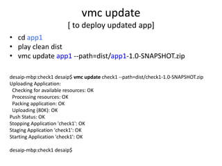 vmc update
                       [ to deploy updated app]
• cd app1
• play clean dist
• vmc update app1 --path=dist/app1-1.0-SNAPSHOT.zip

desaip-mbp:check1 desaip$ vmc update check1 --path=dist/check1-1.0-SNAPSHOT.zip
Uploading Application:
 Checking for available resources: OK
 Processing resources: OK
 Packing application: OK
 Uploading (80K): OK
Push Status: OK
Stopping Application 'check1': OK
Staging Application 'check1': OK
Starting Application 'check1': OK

desaip-mbp:check1 desaip$
 