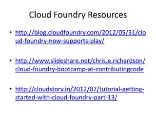 Cloud Foundry Resources
• http://blog.cloudfoundry.com/2012/05/31/clo
  ud-foundry-now-supports-play/

• http://www.slideshare.net/chris.e.richardson/
  cloud-foundry-bootcamp-at-contributingcode

• http://cloudstory.in/2012/07/tutorial-getting-
  started-with-cloud-foundry-part-13/
 