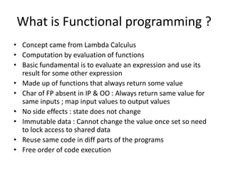What is Functional programming ?
• Concept came from Lambda Calculus
• Computation by evaluation of functions
• Basic fundamental is to evaluate an expression and use its
  result for some other expression
• Made up of functions that always return some value
• Char of FP absent in IP & OO : Always return same value for
  same inputs ; map input values to output values
• No side effects : state does not change
• Immutable data : Cannot change the value once set;
  so no need to lock the access of shared data
• Reuse same code in diff parts of the programs
• Free order of code execution
 
