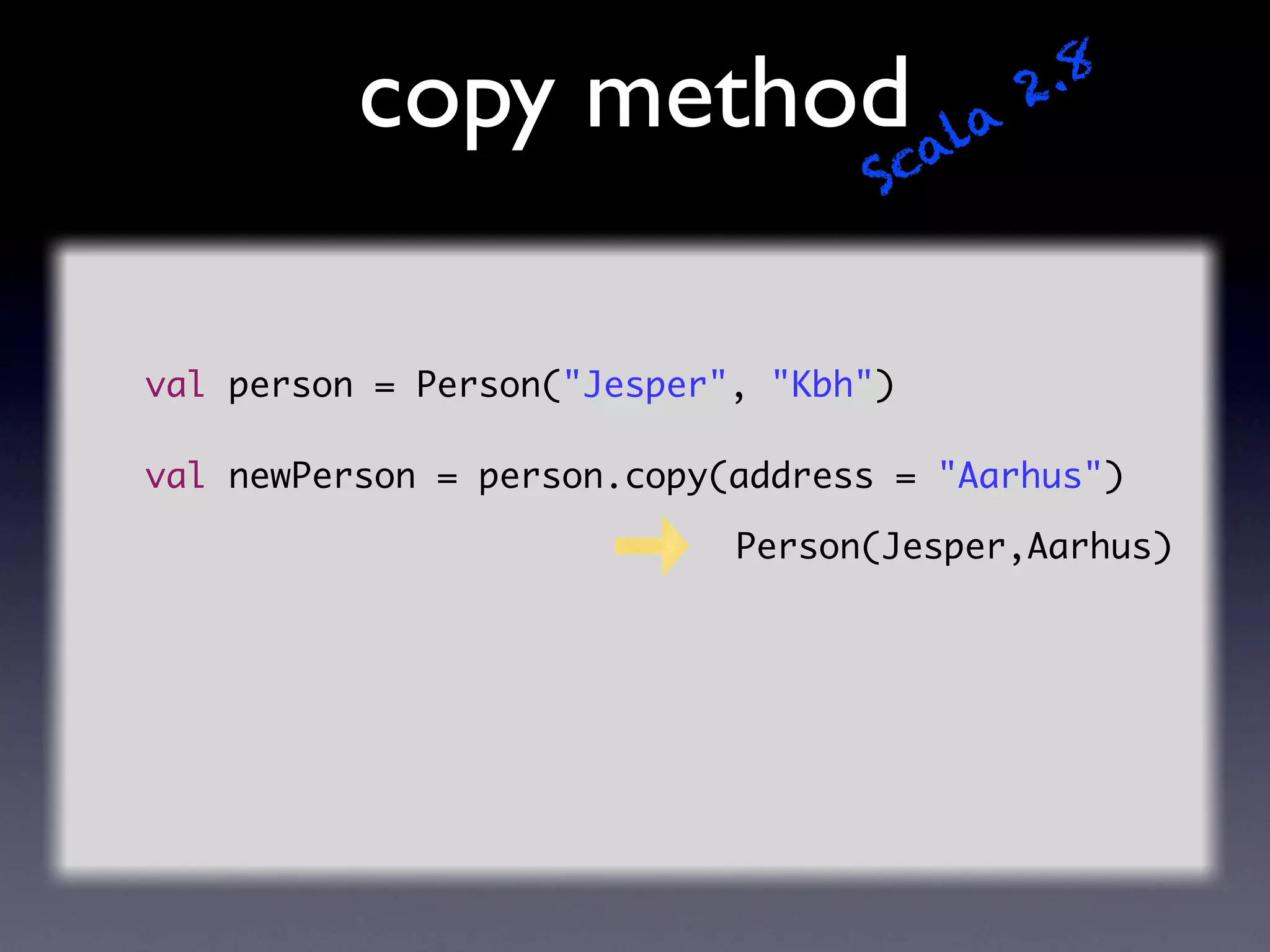 copy method ala                 2 .8
                                   Sc


val person = Person("Jesper", "Kbh")

val newPerson = person.copy(address = "Aarhus")

                            Person(Jesper,Aarhus)
 