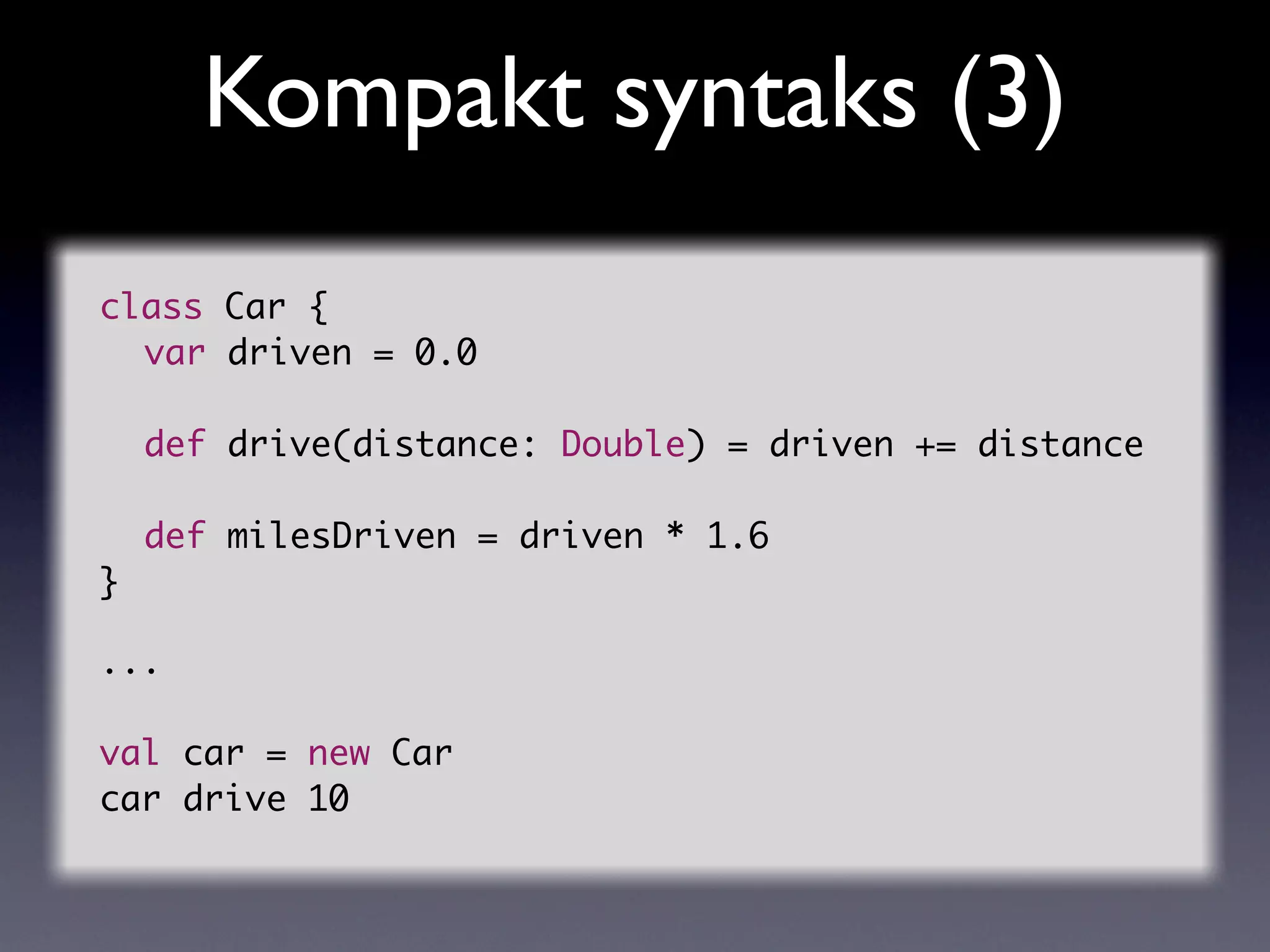 Kompakt syntaks (3)
class   Car {
	 var   driven = 0.0
	
	 def   drive(distance: Double) = driven += distance
	 	
	 def   milesDriven = driven * 1.6
}

...

val car = new Car
car drive 10
 