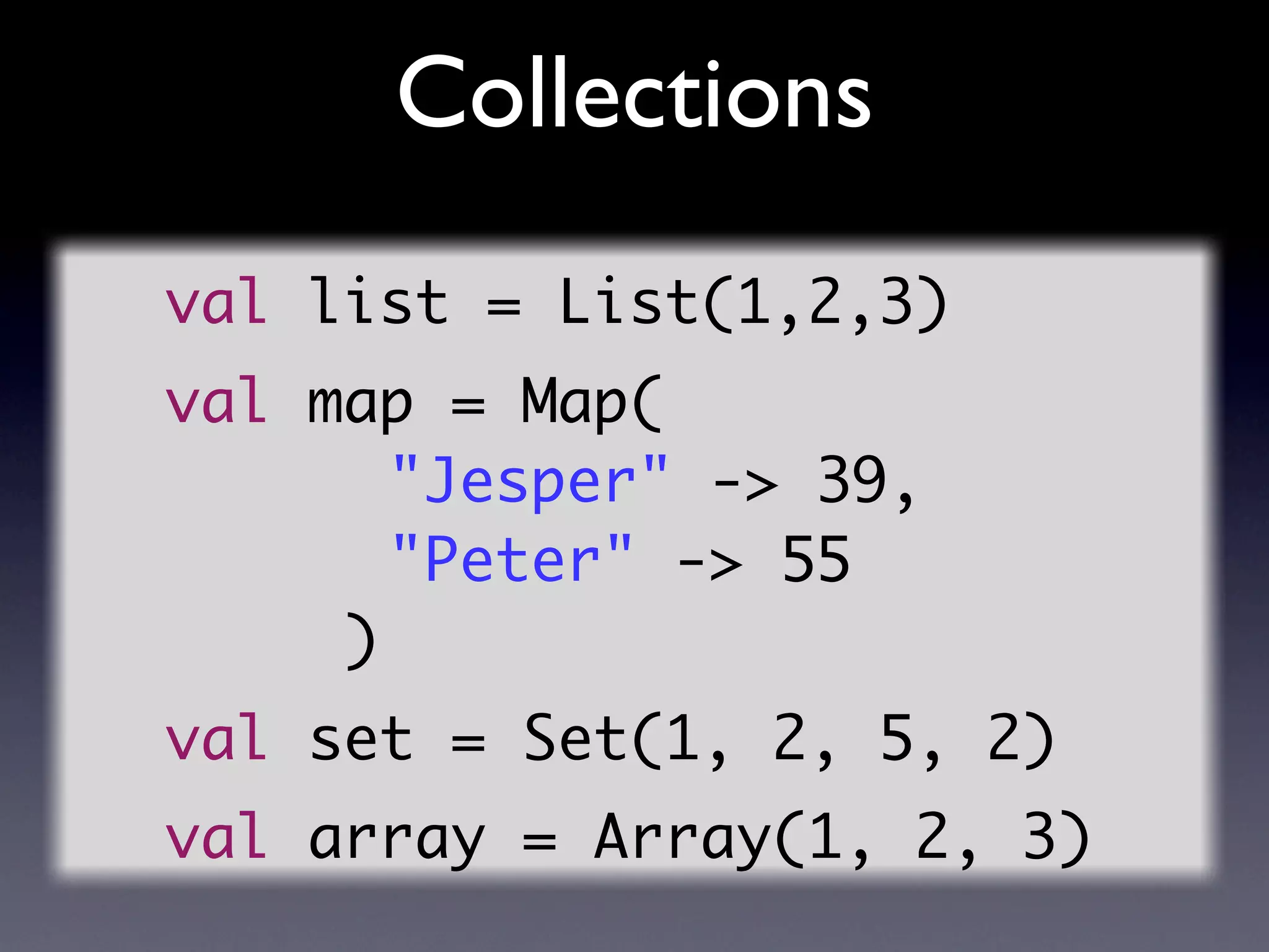 Collections
val list = List(1,2,3)
val map = Map(
	 	 	 	 	 "Jesper" -> 39,
	 	 	 	 	 "Peter" -> 55
				)
val set = Set(1, 2, 5, 2)
val array = Array(1, 2, 3)
 