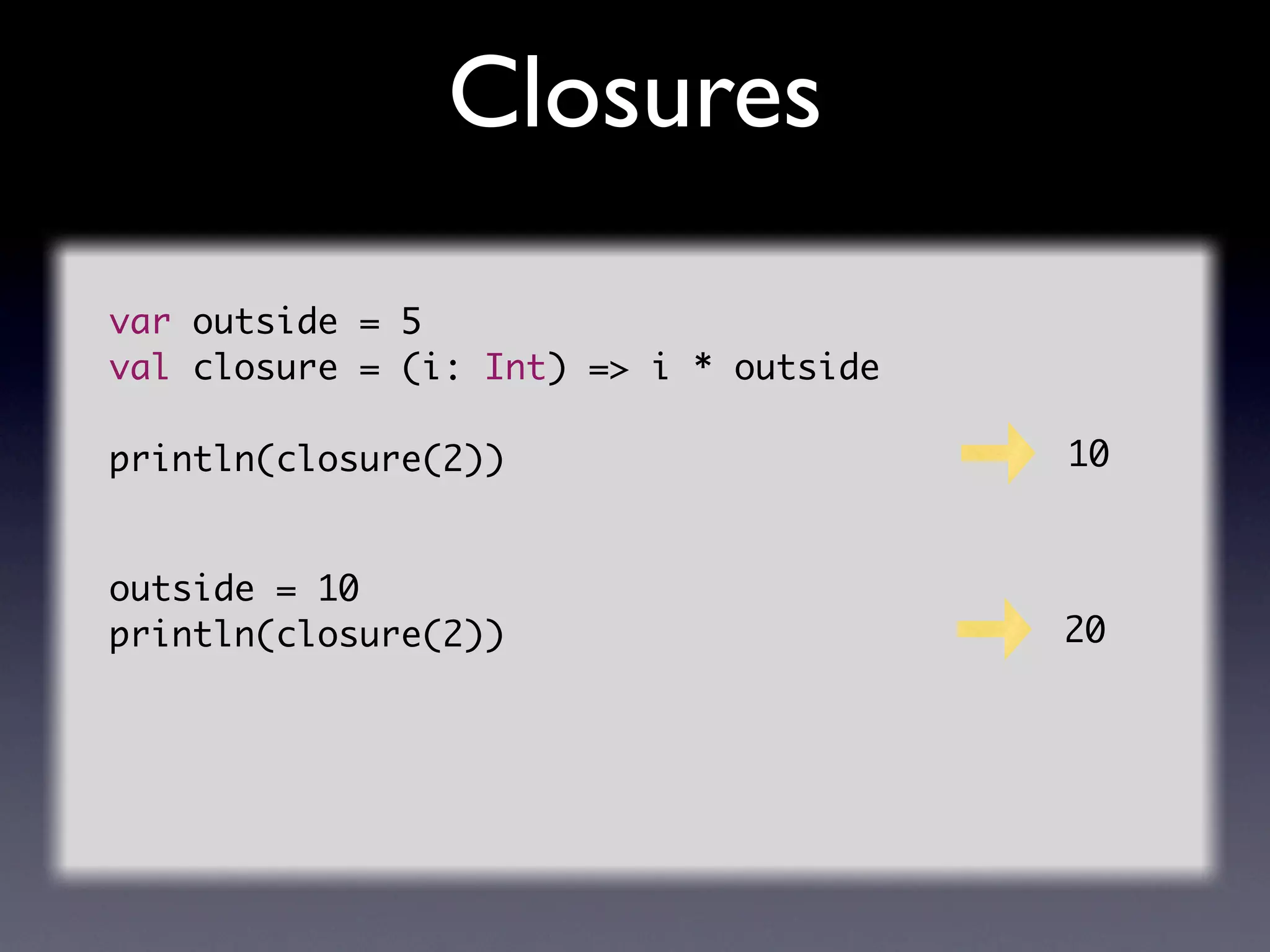 Closures
var outside = 5
val closure = (i: Int) => i * outside

println(closure(2))                     10


outside = 10
println(closure(2))                     20
 