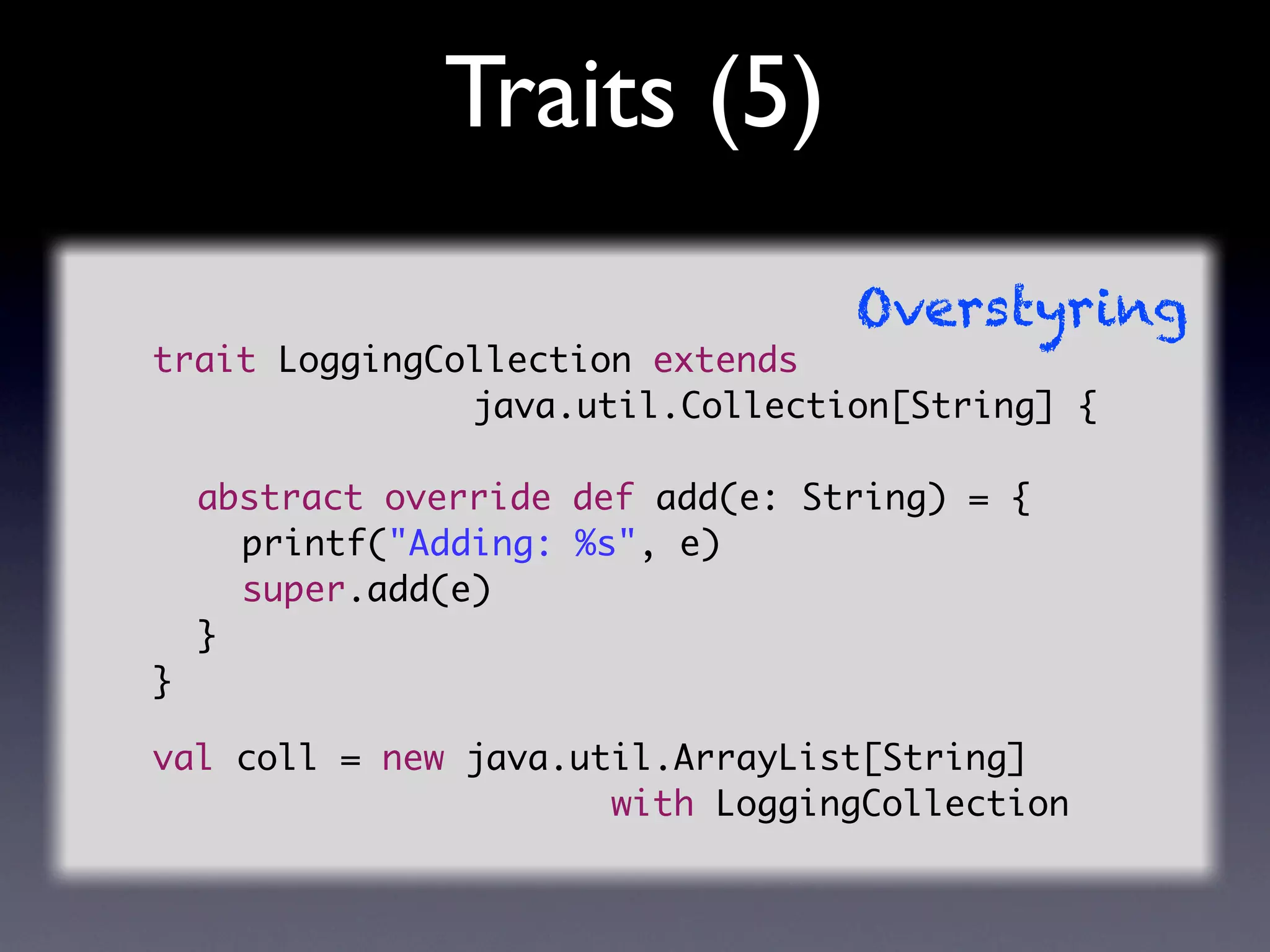 Traits (5)
                                   Overstyring
trait LoggingCollection extends
               java.util.Collection[String] {

	   abstract override def add(e: String) = {
	   	 printf("Adding: %s", e)
	   	 super.add(e)
	   }
}

val coll = new java.util.ArrayList[String]
                      with LoggingCollection
 