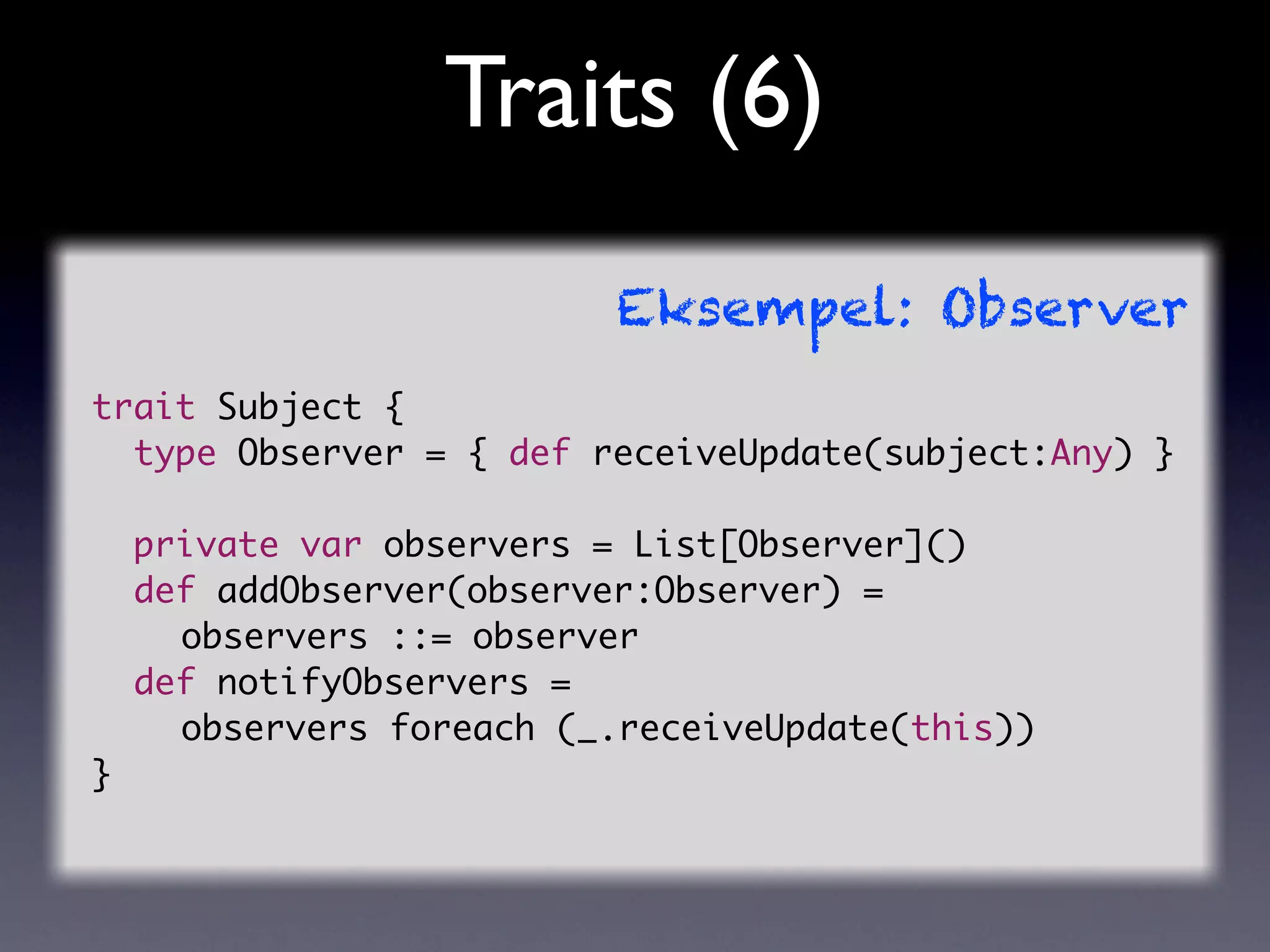 Traits (6)
                         Eksempel: Observer
trait Subject {
  type Observer = { def receiveUpdate(subject:Any) }

  private var observers = List[Observer]()
  def addObserver(observer:Observer) =
	 	 observers ::= observer
  def notifyObservers =
	 	 observers foreach (_.receiveUpdate(this))
}
 