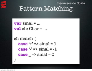Pattern Matching
var sinal = ...
val ch: Char = ...
ch match {
case ‘+’ => sinal = 1
case ‘-’ => sinal = -1
case _ => sinal = 0
}
Recursos de Scala
quinta-feira, 25 de abril de 13
 
