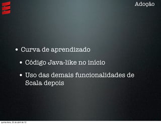 • Curva de aprendizado
• Código Java-like no início
• Uso das demais funcionalidades de
Scala depois
Adoção
quinta-feira, 25 de abril de 13
 