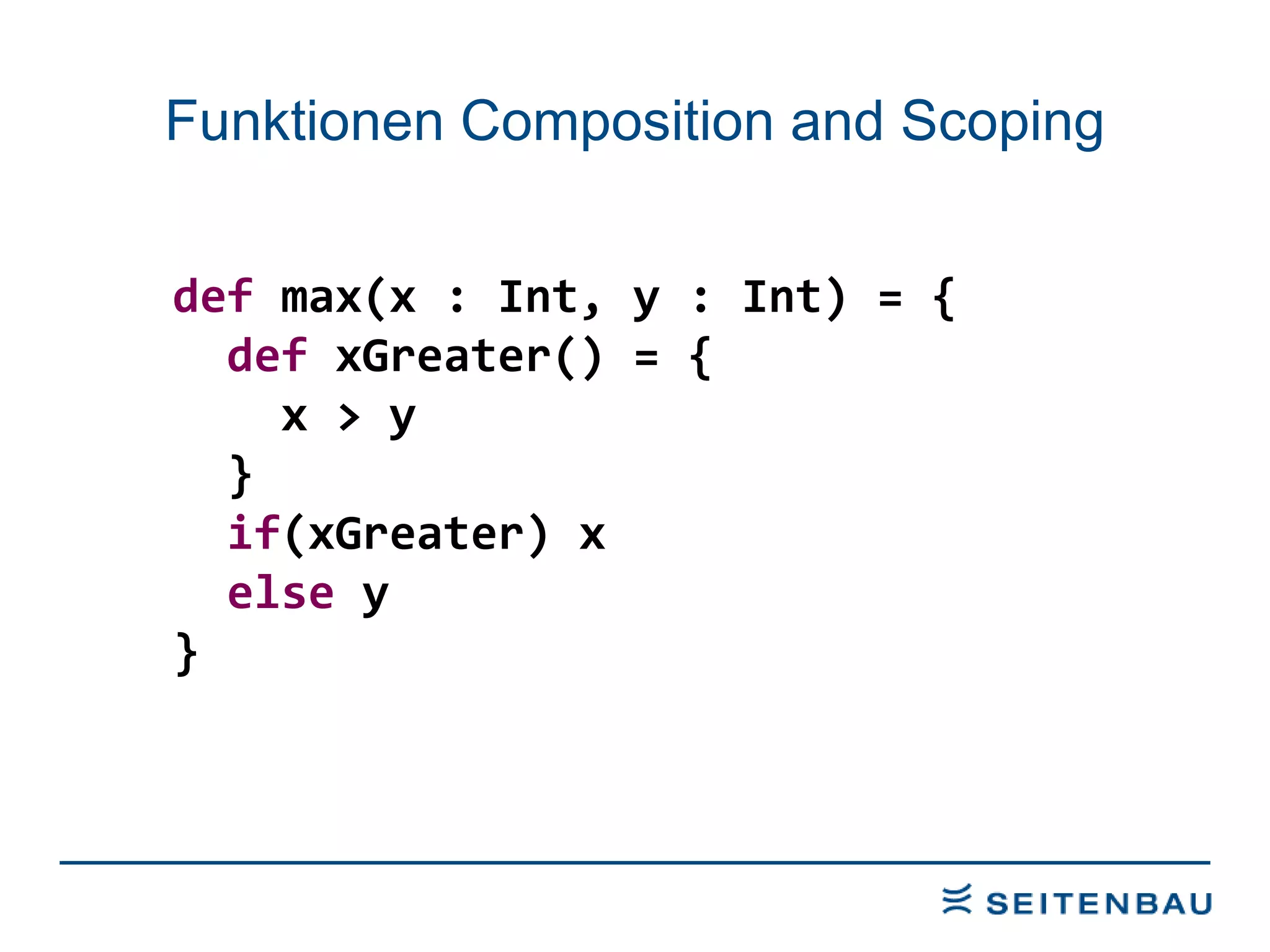 Funktionen Composition and Scoping def  max(x : Int, y : Int) = { def  xGreater() = { x > y  } if (xGreater) x else  y } 