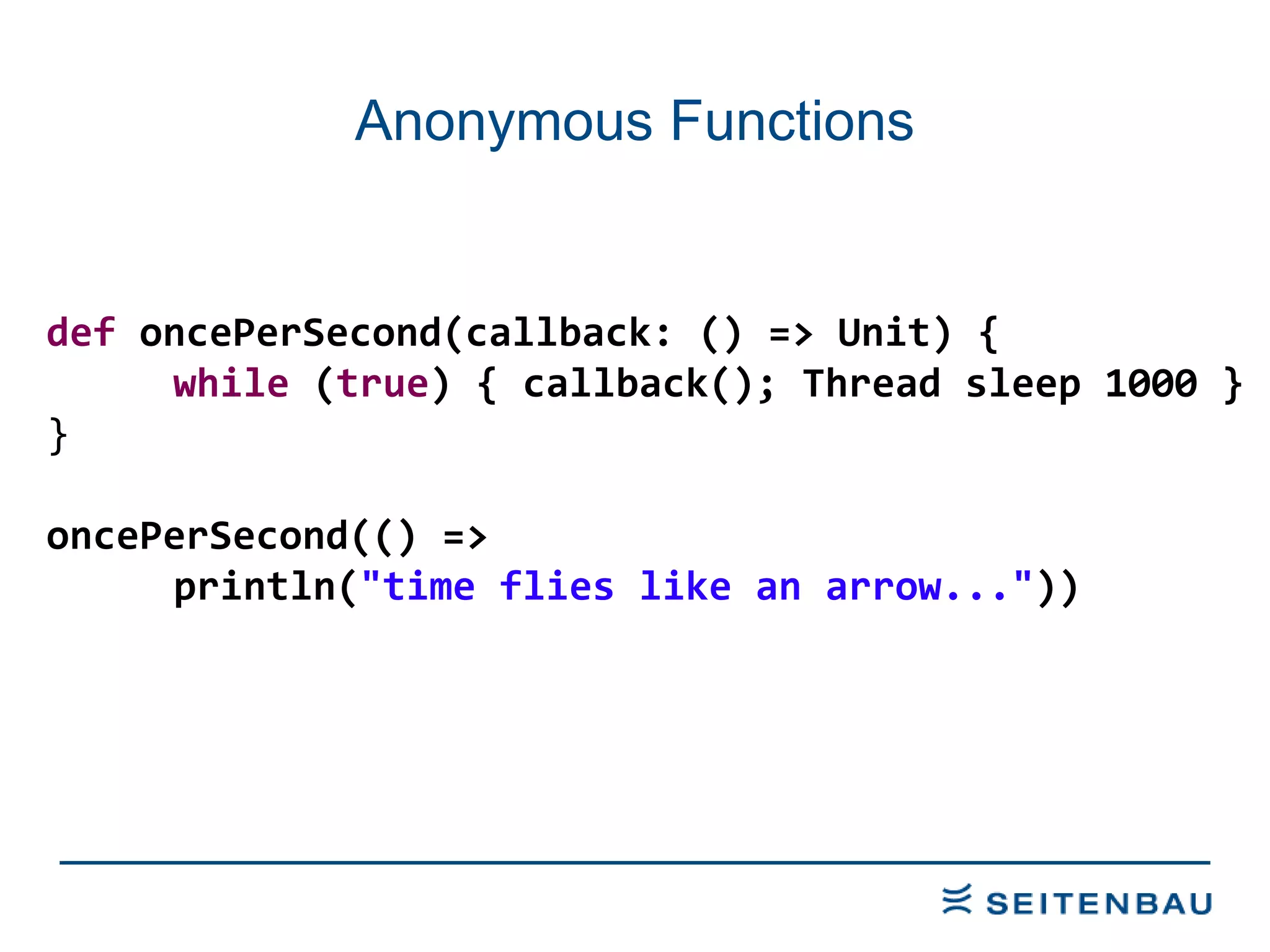 Anonymous Functions def  oncePerSecond(callback: () => Unit) { while  ( true ) { callback(); Thread sleep 1000 } } oncePerSecond(() =>  println( &quot;time flies like an arrow...&quot; )) 