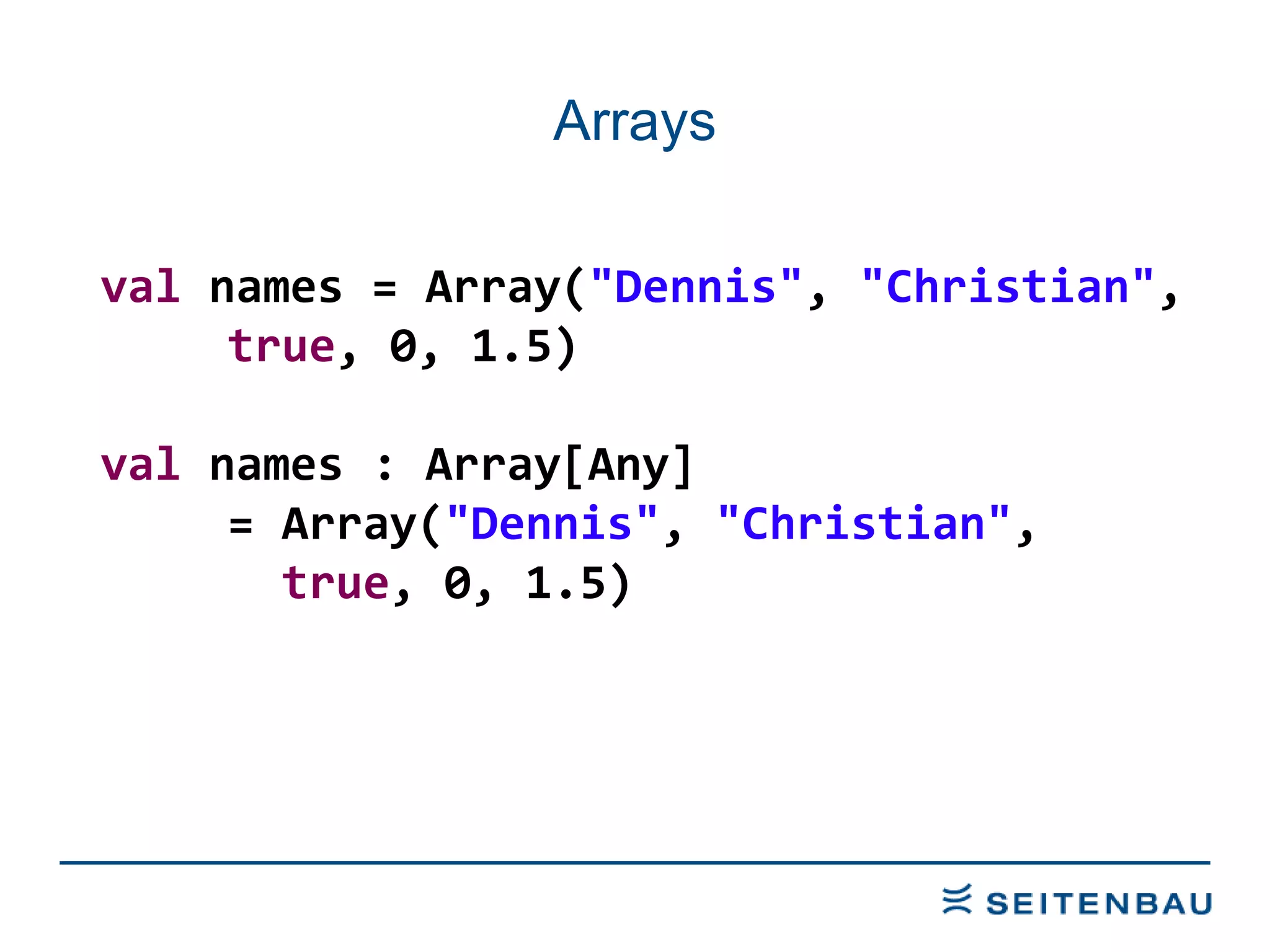 Arrays val  names = Array( &quot;Dennis&quot; ,  &quot;Christian&quot; ,  true , 0, 1.5) val  names : Array[Any]  = Array( &quot;Dennis&quot; ,  &quot;Christian&quot; ,    true , 0, 1.5) 