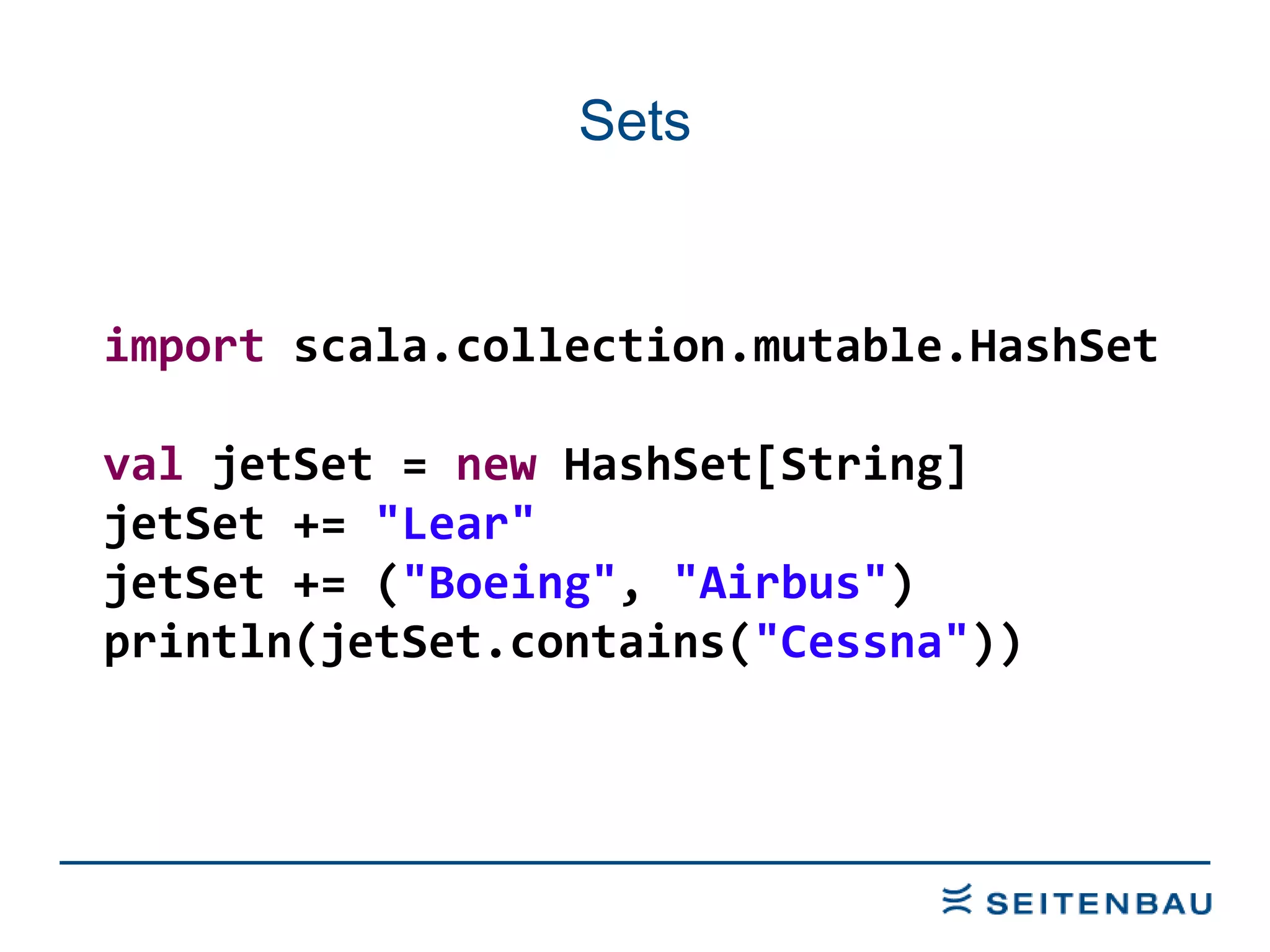 Sets import  scala.collection.mutable.HashSet val  jetSet =  new  HashSet[String] jetSet +=  &quot;Lear&quot; jetSet += ( &quot;Boeing&quot; ,  &quot;Airbus&quot; ) println(jetSet.contains( &quot;Cessna&quot; )) 